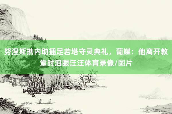 努涅斯携内助插足若塔守灵典礼，葡媒：他离开教堂时泪眼汪汪体育