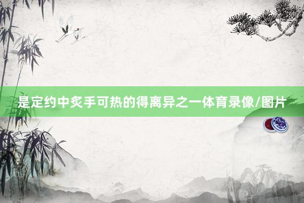 是定约中炙手可热的得离异之一体育录像/图片