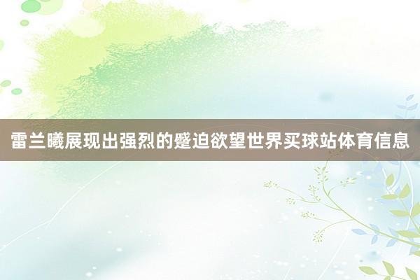 雷兰曦展现出强烈的蹙迫欲望世界买球站体育信息