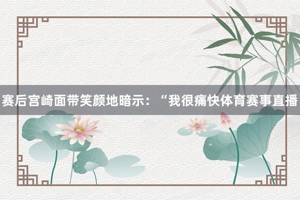 赛后宫崎面带笑颜地暗示：“我很痛快体育赛事直播
