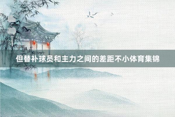 但替补球员和主力之间的差距不小体育集锦