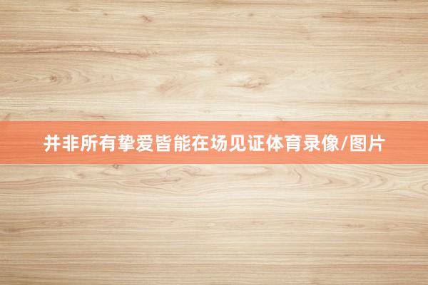 并非所有挚爱皆能在场见证体育录像/图片