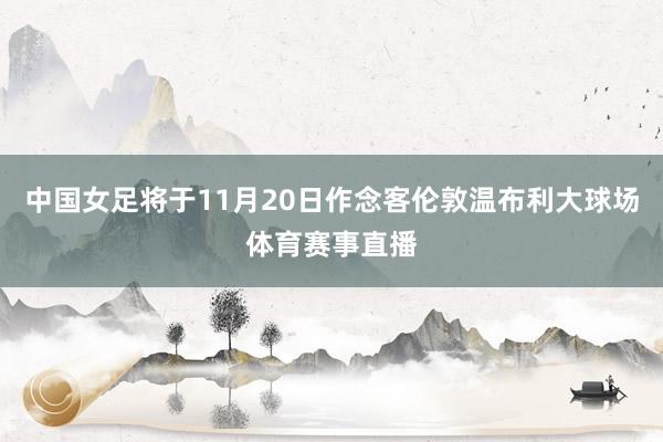 中国女足将于11月20日作念客伦敦温布利大球场体育赛事直播