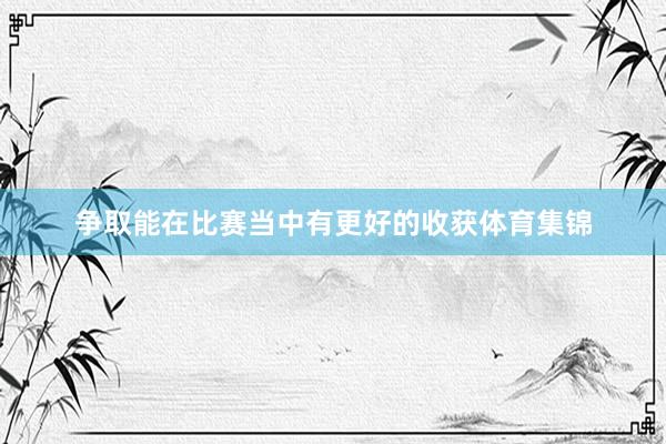 争取能在比赛当中有更好的收获体育集锦