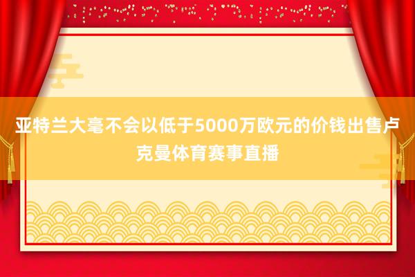 亚特兰大毫不会以低于5000万欧元的价钱出售卢克曼体育赛事直