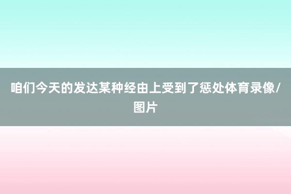 咱们今天的发达某种经由上受到了惩处体育录像/图片