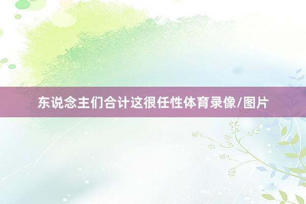 东说念主们合计这很任性体育录像/图片