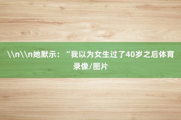 \n\n她默示：“我以为女生过了40岁之后体育录像/图片