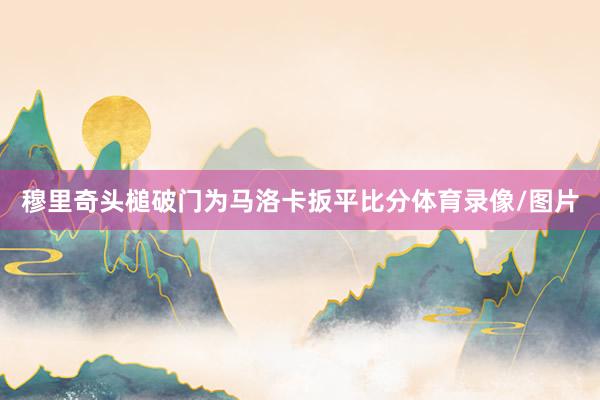 穆里奇头槌破门为马洛卡扳平比分体育录像/图片