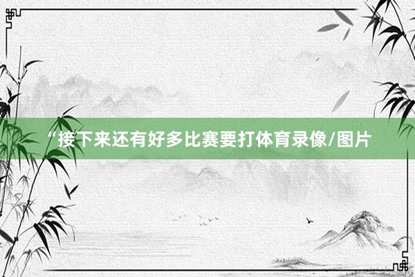 “接下来还有好多比赛要打体育录像/图片