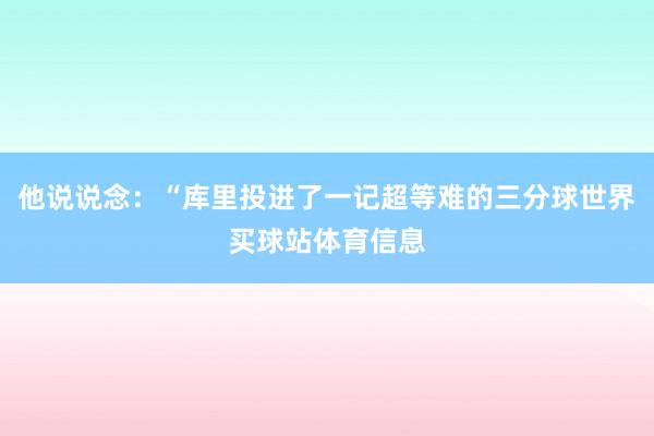 他说说念：“库里投进了一记超等难的三分球世界买球站体育信息