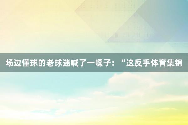 场边懂球的老球迷喊了一嗓子：“这反手体育集锦