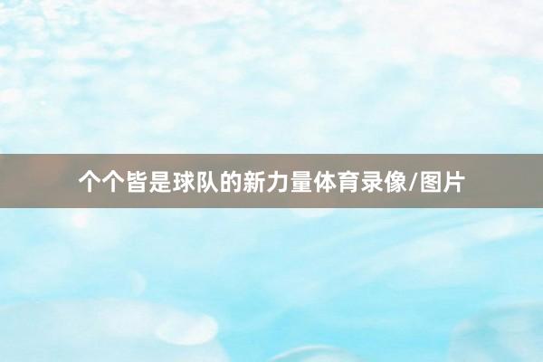个个皆是球队的新力量体育录像/图片