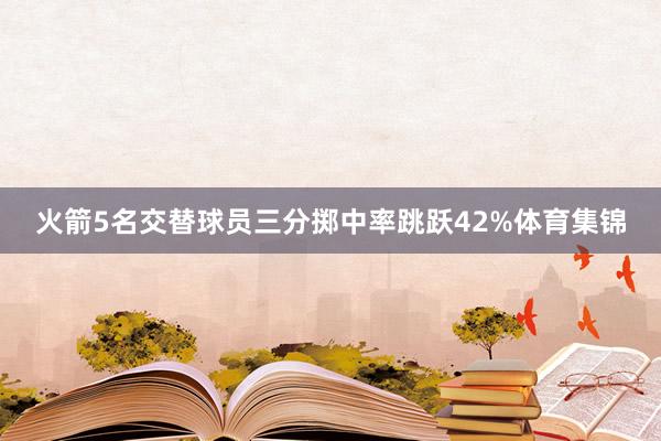 火箭5名交替球员三分掷中率跳跃42%体育集锦