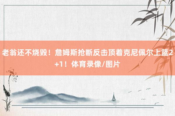 老翁还不烧毁！詹姆斯抢断反击顶着克尼佩尔上篮2+1！体育录像