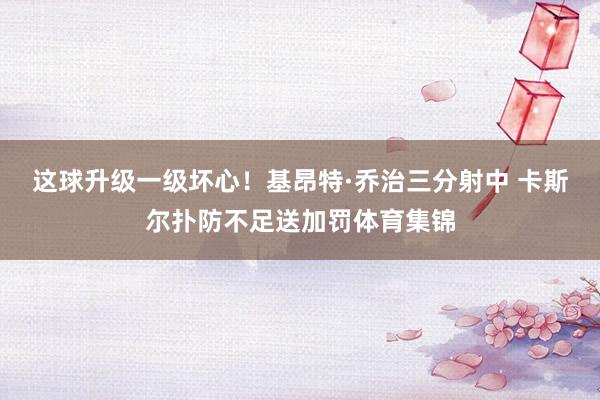 这球升级一级坏心！基昂特·乔治三分射中 卡斯尔扑防不足送加罚
