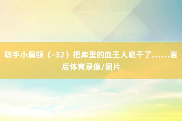 联手小佩顿（-32）把库里的血王人吸干了……赛后体育录像/图