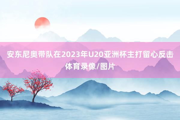 安东尼奥带队在2023年U20亚洲杯主打留心反击体育录像/图