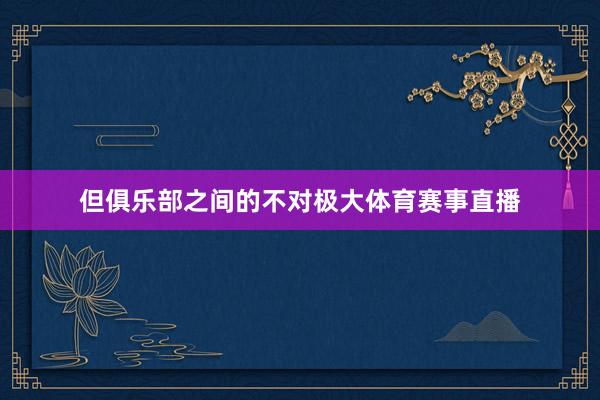 但俱乐部之间的不对极大体育赛事直播
