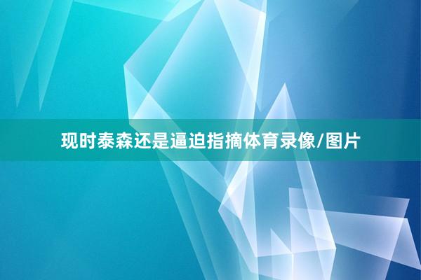 现时泰森还是逼迫指摘体育录像/图片