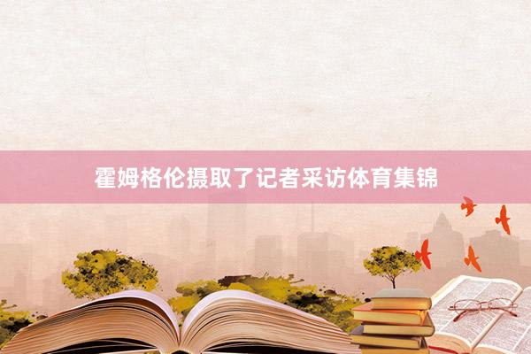 霍姆格伦摄取了记者采访体育集锦