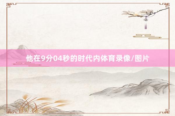 他在9分04秒的时代内体育录像/图片