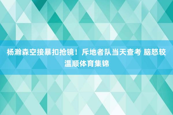 杨瀚森空接暴扣抢镜！斥地者队当天查考 脑怒较温顺体育集锦