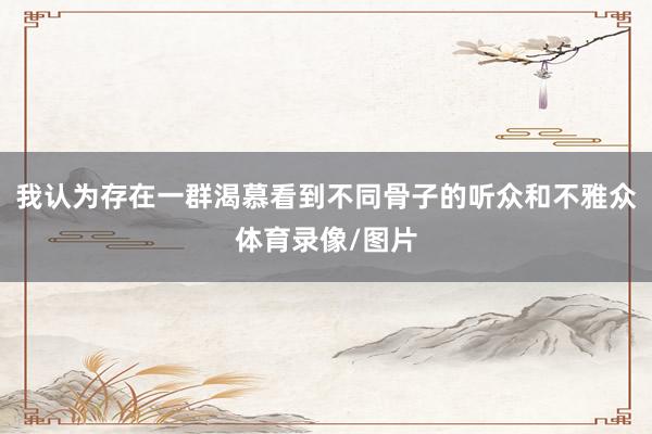 我认为存在一群渴慕看到不同骨子的听众和不雅众体育录像/图片