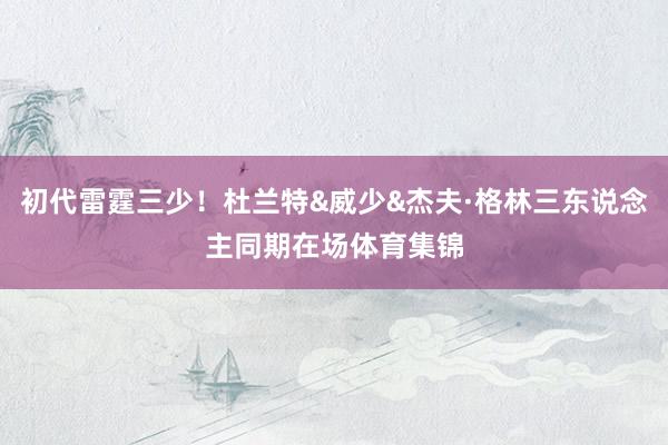 初代雷霆三少！杜兰特&威少&杰夫·格林三东说