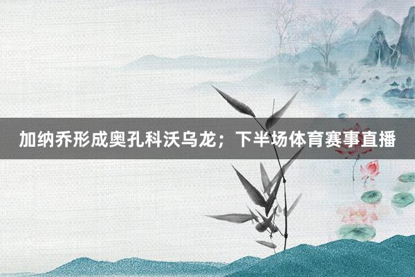 加纳乔形成奥孔科沃乌龙;下半场体育赛事直播