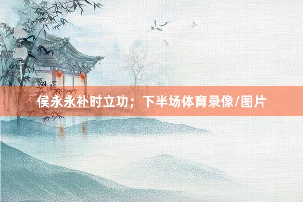 侯永永补时立功；下半场体育录像/图片