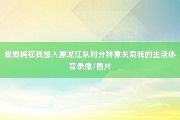 我姆妈在我加入黑龙江队时分特意关爱我的生活体育录像/图片
