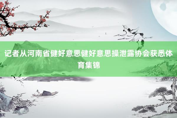 记者从河南省健好意思健好意思操泄露协会获悉体育集锦