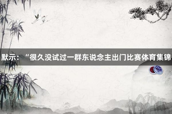 默示：“很久没试过一群东说念主出门比赛体育集锦