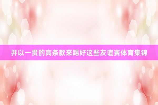 并以一贯的高条款来踢好这些友谊赛体育集锦
