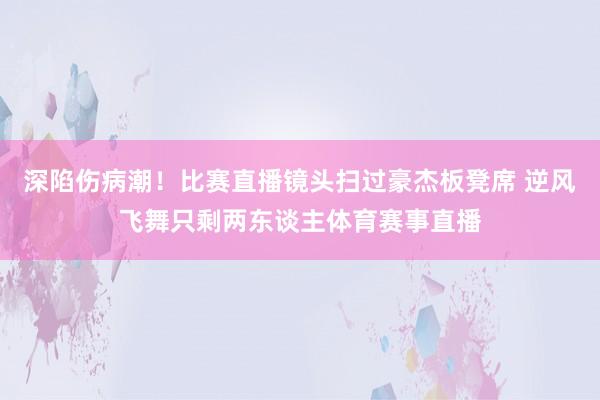 深陷伤病潮！比赛直播镜头扫过豪杰板凳席 逆风飞舞只剩两东谈主