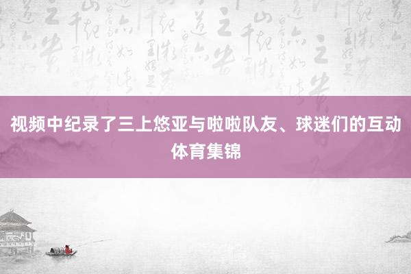视频中纪录了三上悠亚与啦啦队友、球迷们的互动体育集锦
