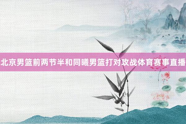 北京男篮前两节半和同曦男篮打对攻战体育赛事直播