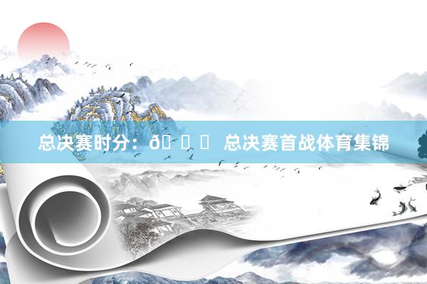 总决赛时分：📍 总决赛首战体育集锦