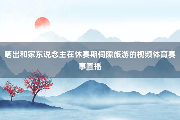 晒出和家东说念主在休赛期伺隙旅游的视频体育赛事直播