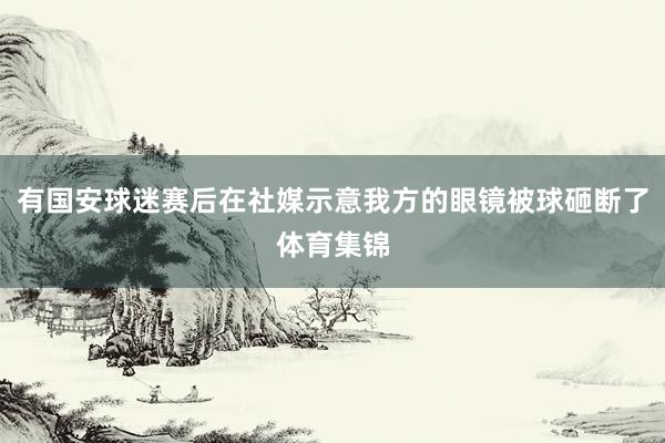 有国安球迷赛后在社媒示意我方的眼镜被球砸断了体育集锦
