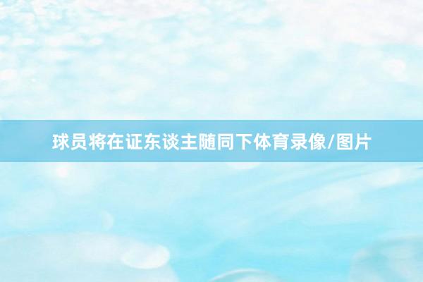 球员将在证东谈主随同下体育录像/图片