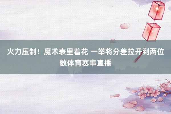 火力压制！魔术表里着花 一举将分差拉开到两位数体育赛事直播