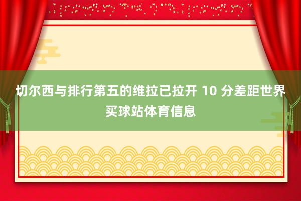 切尔西与排行第五的维拉已拉开 10 分差距世界买球站体育信息