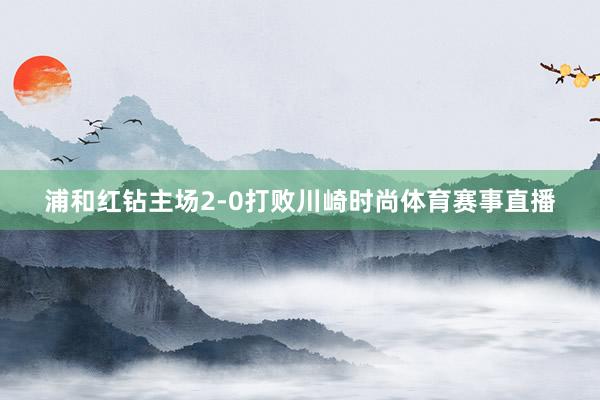 浦和红钻主场2-0打败川崎时尚体育赛事直播