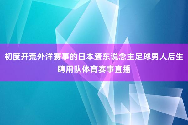 初度开荒外洋赛事的日本聋东说念主足球男人后生聘用队体育赛事直