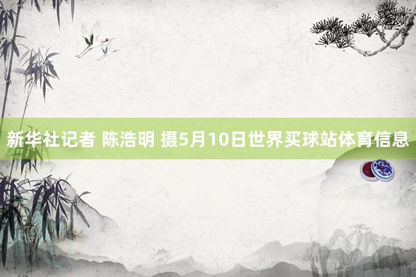 新华社记者 陈浩明 摄5月10日世界买球站体育信息