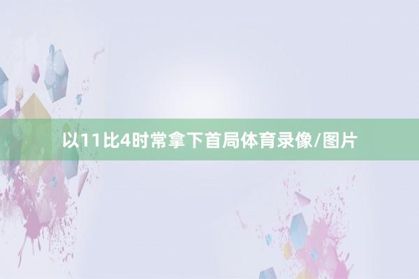 以11比4时常拿下首局体育录像/图片