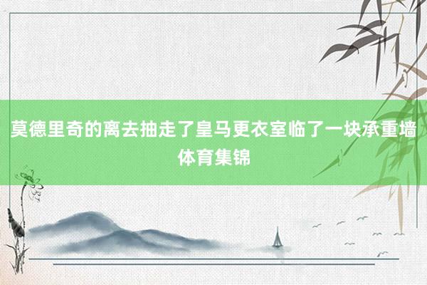 莫德里奇的离去抽走了皇马更衣室临了一块承重墙体育集锦