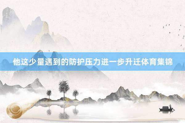 他这少量遇到的防护压力进一步升迁体育集锦